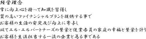 経営理念　常に向上心を持って知識を習得し　室の高いファイナンシャルプランを提供する事で　お客様の生活の安定及び向上に寄与し　以てエル・エルパートナーズの繁栄と従業各員の家庭の幸福と繁栄を計り　お客様を生涯担当する一流の企業と為る事である